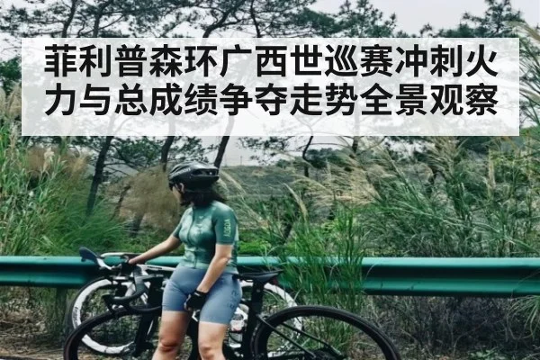 菲利普森环广西世巡赛冲刺火力与总成绩争夺走势全景观察